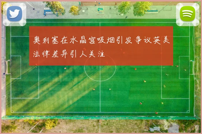 奥利塞在水晶宫吸烟引发争议英美法律差异引人关注