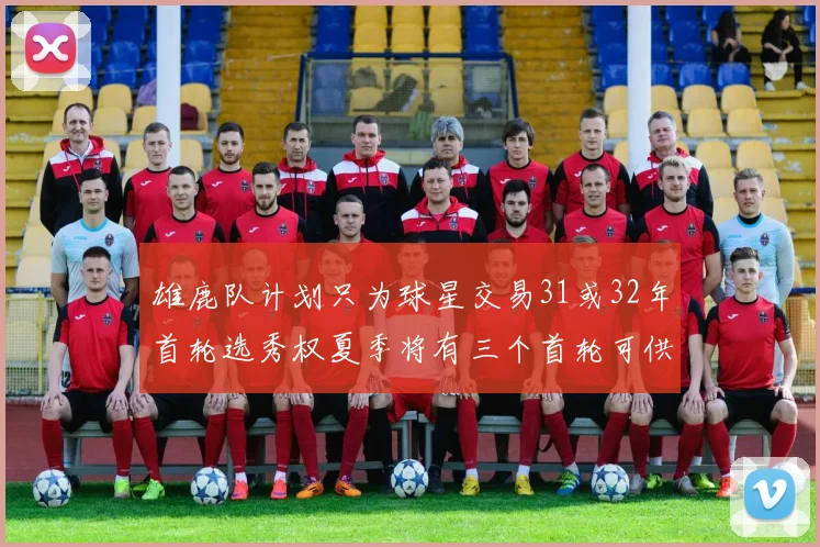 雄鹿队计划只为球星交易31或32年首轮选秀权夏季将有三个首轮可供交易