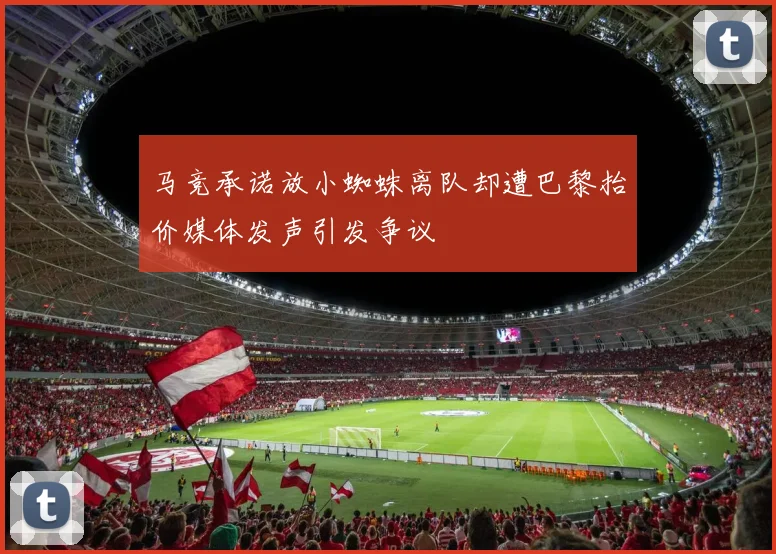 马竞承诺放小蜘蛛离队却遭巴黎抬价媒体发声引发争议