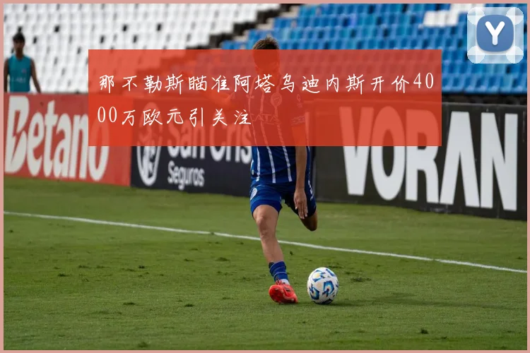 那不勒斯瞄准阿塔乌迪内斯开价4000万欧元引关注