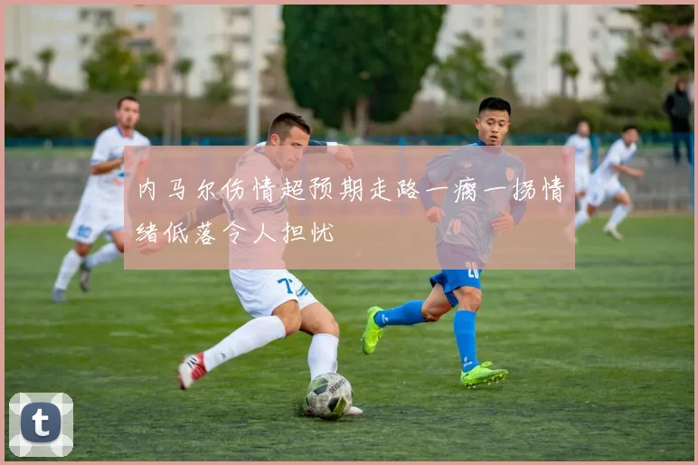 内马尔伤情超预期走路一瘸一拐情绪低落令人担忧