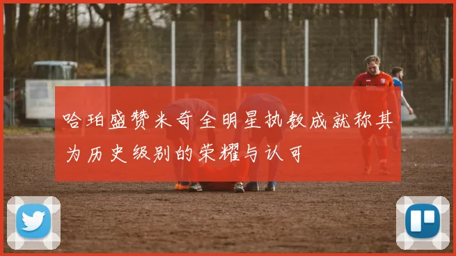 哈珀盛赞米奇全明星执教成就称其为历史级别的荣耀与认可