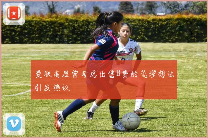 曼联高层曾考虑出售B费的荒谬想法引发热议
