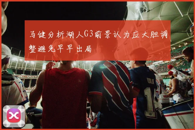 马健分析湖人G3前景认为应大胆调整避免早早出局