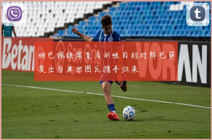 姆巴佩缺席皇马训练目标对阵巴萨复出与库尔图瓦携手归来
