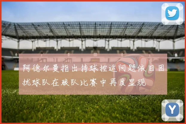 阿德尔曼指出持球控运问题依旧困扰球队在狼队比赛中再度显现