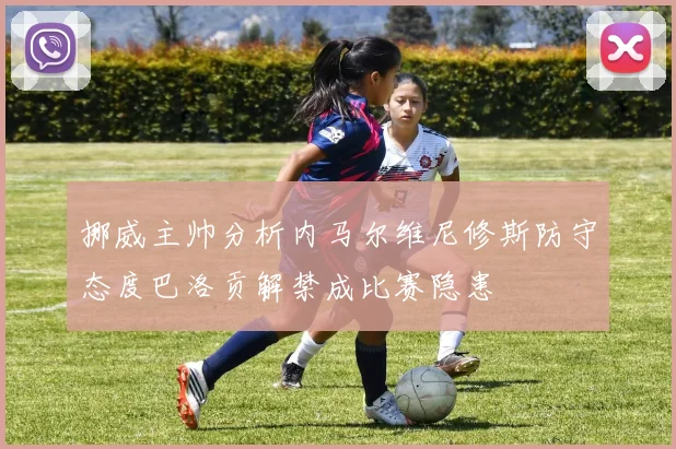 挪威主帅分析内马尔维尼修斯防守态度巴洛贡解禁成比赛隐患
