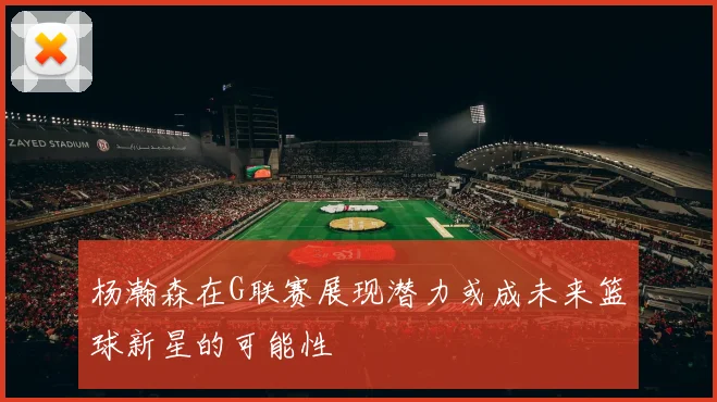 杨瀚森在G联赛展现潜力或成未来篮球新星的可能性