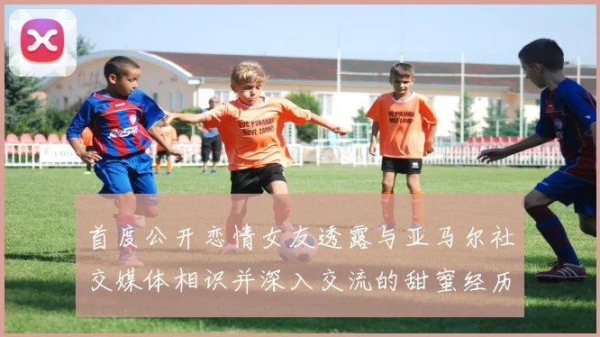 首度公开恋情女友透露与亚马尔社交媒体相识并深入交流的甜蜜经历
