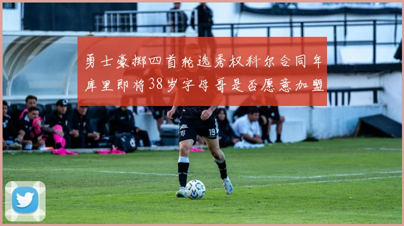 勇士豪掷四首轮选秀权科尔合同年库里即将38岁字母哥是否愿意加盟勇士