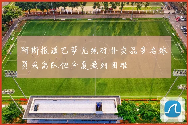 阿斯报道巴萨无绝对非卖品多名球员或离队但今夏盈利困难