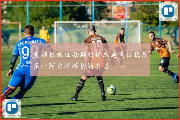 英超教练任期排行榜瓜迪奥拉稳居第一阿尔特塔紧随其后