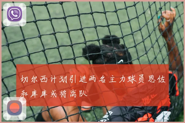 切尔西计划引进两名主力球员恩佐和库库或将离队